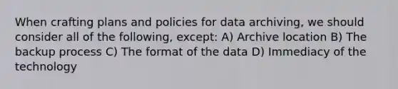 When crafting plans and policies for data archiving, we should consider all of the following, except: A) Archive location B) The backup process C) The format of the data D) Immediacy of the technology