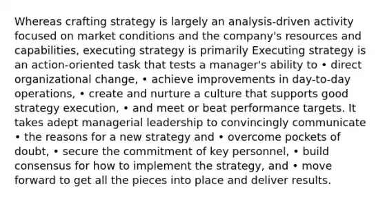 Whereas crafting strategy is largely an analysis-driven activity focused on market conditions and the company's resources and capabilities, executing strategy is primarily Executing strategy is an action-oriented task that tests a manager's ability to • direct organizational change, • achieve improvements in day-to-day operations, • create and nurture a culture that supports good strategy execution, • and meet or beat performance targets. It takes adept managerial leadership to convincingly communicate • the reasons for a new strategy and • overcome pockets of doubt, • secure the commitment of key personnel, • build consensus for how to implement the strategy, and • move forward to get all the pieces into place and deliver results.