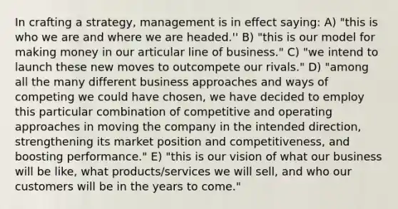 In crafting a strategy, management is in effect saying: A) "this is who we are and where we are headed.'' B) "this is our model for making money in our articular line of business." C) "we intend to launch these new moves to outcompete our rivals." D) "among all the many different business approaches and ways of competing we could have chosen, we have decided to employ this particular combination of competitive and operating approaches in moving the company in the intended direction, strengthening its market position and competitiveness, and boosting performance." E) "this is our vision of what our business will be like, what products/services we will sell, and who our customers will be in the years to come."