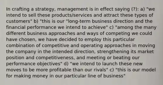 In crafting a strategy, management is in effect saying (?): a) "we intend to sell these products/services and attract these types of customers" b) "this is our "long-term business direction and the financial performance we intend to achieve" c) "among the many different business approaches and ways of competing we could have chosen, we have decided to employ this particular combination of competitive and operating approaches in moving the company in the intended direction, strengthening its market position and competitiveness, and meeting or beating our performance objectives" d) "we intend to launch these new moves to be more profitable than our rivals" c) "this is our model for making money in our particular line of business"