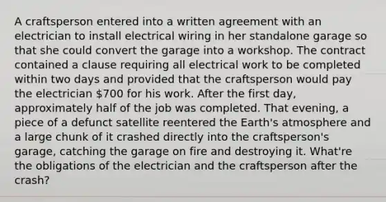 A craftsperson entered into a written agreement with an electrician to install electrical wiring in her standalone garage so that she could convert the garage into a workshop. The contract contained a clause requiring all electrical work to be completed within two days and provided that the craftsperson would pay the electrician 700 for his work. After the first day, approximately half of the job was completed. That evening, a piece of a defunct satellite reentered the Earth's atmosphere and a large chunk of it crashed directly into the craftsperson's garage, catching the garage on fire and destroying it. What're the obligations of the electrician and the craftsperson after the crash?