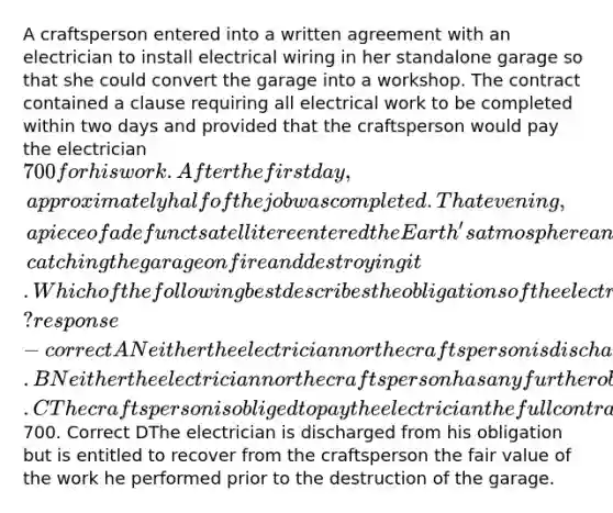 A craftsperson entered into a written agreement with an electrician to install electrical wiring in her standalone garage so that she could convert the garage into a workshop. The contract contained a clause requiring all electrical work to be completed within two days and provided that the craftsperson would pay the electrician 700 for his work. After the first day, approximately half of the job was completed. That evening, a piece of a defunct satellite reentered the Earth's atmosphere and a large chunk of it crashed directly into the craftsperson's garage, catching the garage on fire and destroying it. Which of the following best describes the obligations of the electrician and the craftsperson after the crash? response - correct ANeither the electrician nor the craftsperson is discharged from their obligations under the contract. BNeither the electrician nor the craftsperson has any further obligations. CThe craftsperson is obliged to pay the electrician the full contract price of700. Correct DThe electrician is discharged from his obligation but is entitled to recover from the craftsperson the fair value of the work he performed prior to the destruction of the garage.