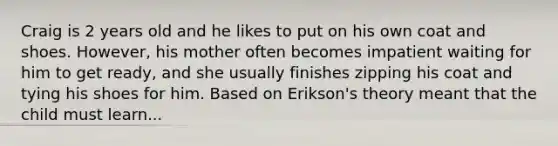 Craig is 2 years old and he likes to put on his own coat and shoes. However, his mother often becomes impatient waiting for him to get ready, and she usually finishes zipping his coat and tying his shoes for him. Based on Erikson's theory meant that the child must learn...