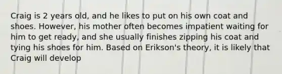 Craig is 2 years old, and he likes to put on his own coat and shoes. However, his mother often becomes impatient waiting for him to get ready, and she usually finishes zipping his coat and tying his shoes for him. Based on Erikson's theory, it is likely that Craig will develop