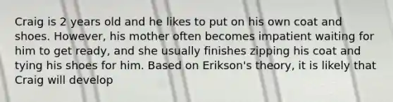 Craig is 2 years old and he likes to put on his own coat and shoes. However, his mother often becomes impatient waiting for him to get ready, and she usually finishes zipping his coat and tying his shoes for him. Based on Erikson's theory, it is likely that Craig will develop