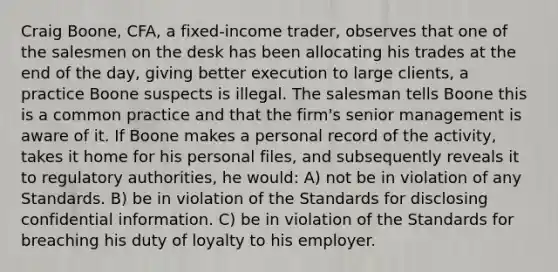 Craig Boone, CFA, a fixed-income trader, observes that one of the salesmen on the desk has been allocating his trades at the end of the day, giving better execution to large clients, a practice Boone suspects is illegal. The salesman tells Boone this is a common practice and that the firm's senior management is aware of it. If Boone makes a personal record of the activity, takes it home for his personal files, and subsequently reveals it to regulatory authorities, he would: A) not be in violation of any Standards. B) be in violation of the Standards for disclosing confidential information. C) be in violation of the Standards for breaching his duty of loyalty to his employer.