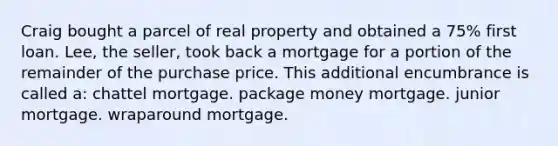 Craig bought a parcel of real property and obtained a 75% first loan. Lee, the seller, took back a mortgage for a portion of the remainder of the purchase price. This additional encumbrance is called a: chattel mortgage. package money mortgage. junior mortgage. wraparound mortgage.