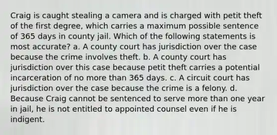 Craig is caught stealing a camera and is charged with petit theft of the first degree, which carries a maximum possible sentence of 365 days in county jail. Which of the following statements is most accurate? a. A county court has jurisdiction over the case because the crime involves theft. b. A county court has jurisdiction over this case because petit theft carries a potential incarceration of no more than 365 days. c. A circuit court has jurisdiction over the case because the crime is a felony. d. Because Craig cannot be sentenced to serve more than one year in jail, he is not entitled to appointed counsel even if he is indigent.