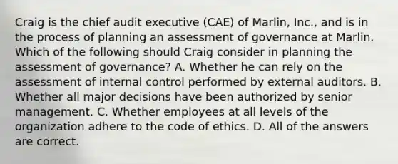 Craig is the chief audit executive (CAE) of Marlin, Inc., and is in the process of planning an assessment of governance at Marlin. Which of the following should Craig consider in planning the assessment of governance? A. Whether he can rely on the assessment of internal control performed by external auditors. B. Whether all major decisions have been authorized by senior management. C. Whether employees at all levels of the organization adhere to the code of ethics. D. All of the answers are correct.