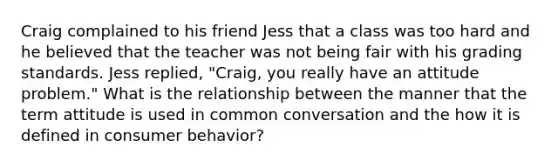 Craig complained to his friend Jess that a class was too hard and he believed that the teacher was not being fair with his grading standards. Jess replied, "Craig, you really have an attitude problem." What is the relationship between the manner that the term attitude is used in common conversation and the how it is defined in consumer behavior?