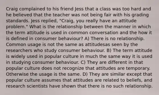 Craig complained to his friend Jess that a class was too hard and he believed that the teacher was not being fair with his grading standards. Jess replied, "Craig, you really have an attitude problem." What is the relationship between the manner in which the term attitude is used in common conversation and the how it is defined in consumer behaviour? A) There is no relationship. Common usage is not the same as attitudesas seen by the researchers who study consumer behaviour. B) The term attitude is widely used in popular culture in much the same way it is used in studying consumer behaviour. C) They are different in that popular culture does not recognize that attitudes are temporary. Otherwise the usage is the same. D) They are similar except that popular culture assumes that attitudes are related to beliefs, and research scientists have shown that there is no such relationship.