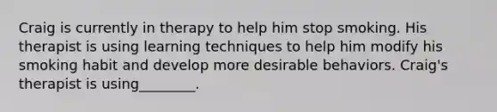 Craig is currently in therapy to help him stop smoking. His therapist is using learning techniques to help him modify his smoking habit and develop more desirable behaviors. Craig's therapist is using________.