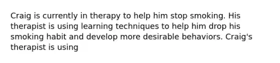 Craig is currently in therapy to help him stop smoking. His therapist is using learning techniques to help him drop his smoking habit and develop more desirable behaviors. Craig's therapist is using