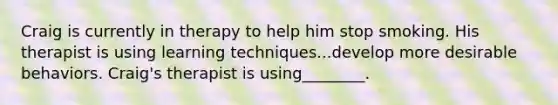 Craig is currently in therapy to help him stop smoking. His therapist is using learning techniques...develop more desirable behaviors. Craig's therapist is using________.