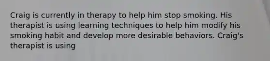 Craig is currently in therapy to help him stop smoking. His therapist is using learning techniques to help him modify his smoking habit and develop more desirable behaviors. Craig's therapist is using