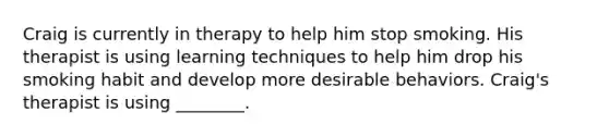 Craig is currently in therapy to help him stop smoking. His therapist is using learning techniques to help him drop his smoking habit and develop more desirable behaviors. Craig's therapist is using ________.