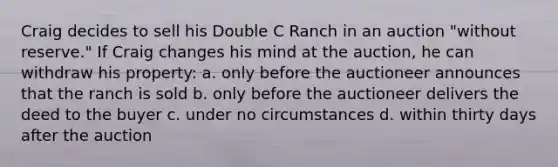 Craig decides to sell his Double C Ranch in an auction "without reserve." If Craig changes his mind at the auction, he can withdraw his property: a. only before the auctioneer announces that the ranch is sold b. only before the auctioneer delivers the deed to the buyer c. under no circumstances d. within thirty days after the auction