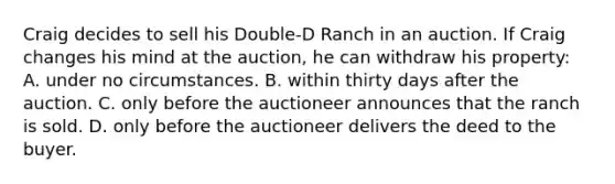 Craig decides to sell his Double-D Ranch in an auction. If Craig changes his mind at the auction, he can withdraw his property: A. under no circumstances. B. within thirty days after the auction. C. only before the auctioneer announces that the ranch is sold. D. only before the auctioneer delivers the deed to the buyer.