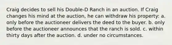 Craig decides to sell his Double-D Ranch in an auction. If Craig changes his mind at the auction, he can withdraw his property: a. only before the auctioneer delivers the deed to the buyer. b. only before the auctioneer announces that the ranch is sold. c. within thirty days after the auction. d. under no circumstances.