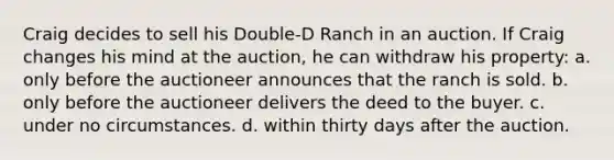 Craig decides to sell his Double-D Ranch in an auction. If Craig changes his mind at the auction, he can withdraw his property: a. only before the auctioneer announces that the ranch is sold. b. only before the auctioneer delivers the deed to the buyer. c. under no circumstances. d. within thirty days after the auction.