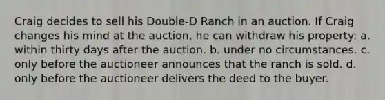 Craig decides to sell his Double-D Ranch in an auction. If Craig changes his mind at the auction, he can withdraw his property: a. within thirty days after the auction. b. under no circumstances. c. only before the auctioneer announces that the ranch is sold. d. only before the auctioneer delivers the deed to the buyer.