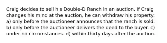 Craig decides to sell his Double-D Ranch in an auction. If Craig changes his mind at the auction, he can withdraw his property: a) only before the auctioneer announces that the ranch is sold. b) only before the auctioneer delivers the deed to the buyer. c) under no circumstances. d) within thirty days after the auction.