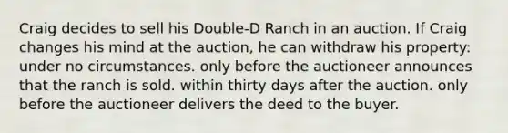 Craig decides to sell his Double-D Ranch in an auction. If Craig changes his mind at the auction, he can withdraw his property: under no circumstances. only before the auctioneer announces that the ranch is sold. within thirty days after the auction. only before the auctioneer delivers the deed to the buyer.