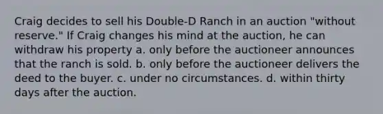 Craig decides to sell his Double-D Ranch in an auction "without reserve." If Craig changes his mind at the auction, he can withdraw his property a. only before the auctioneer announces that the ranch is sold. b. only before the auctioneer delivers the deed to the buyer. c. under no circumstances. d. within thirty days after the auction.