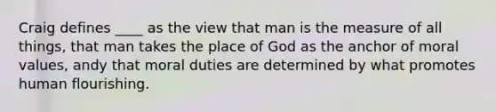 Craig defines ____ as the view that man is the measure of all things, that man takes the place of God as the anchor of moral values, andy that moral duties are determined by what promotes human flourishing.