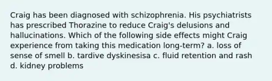 Craig has been diagnosed with schizophrenia. His psychiatrists has prescribed Thorazine to reduce Craig's delusions and hallucinations. Which of the following side effects might Craig experience from taking this medication long-term? a. loss of sense of smell b. tardive dyskinesisa c. fluid retention and rash d. kidney problems