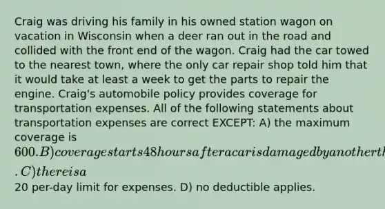 Craig was driving his family in his owned station wagon on vacation in Wisconsin when a deer ran out in the road and collided with the front end of the wagon. Craig had the car towed to the nearest town, where the only car repair shop told him that it would take at least a week to get the parts to repair the engine. Craig's automobile policy provides coverage for transportation expenses. All of the following statements about transportation expenses are correct EXCEPT: A) the maximum coverage is 600. B) coverage starts 48 hours after a car is damaged by an other than collision loss. C) there is a20 per-day limit for expenses. D) no deductible applies.