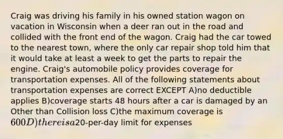 Craig was driving his family in his owned station wagon on vacation in Wisconsin when a deer ran out in the road and collided with the front end of the wagon. Craig had the car towed to the nearest town, where the only car repair shop told him that it would take at least a week to get the parts to repair the engine. Craig's automobile policy provides coverage for transportation expenses. All of the following statements about transportation expenses are correct EXCEPT A)no deductible applies B)coverage starts 48 hours after a car is damaged by an Other than Collision loss C)the maximum coverage is 600 D)there is a20-per-day limit for expenses