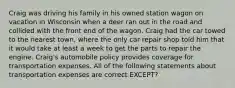 Craig was driving his family in his owned station wagon on vacation in Wisconsin when a deer ran out in the road and collided with the front end of the wagon. Craig had the car towed to the nearest town, where the only car repair shop told him that it would take at least a week to get the parts to repair the engine. Craig's automobile policy provides coverage for transportation expenses. All of the following statements about transportation expenses are correct EXCEPT?