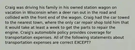 Craig was driving his family in his owned station wagon on vacation in Wisconsin when a deer ran out in the road and collided with the front end of the wagon. Craig had the car towed to the nearest town, where the only car repair shop told him that it would take at least a week to get the parts to repair the engine. Craig's automobile policy provides coverage for transportation expenses. All of the following statements about transportation expenses are correct EXCEPT?