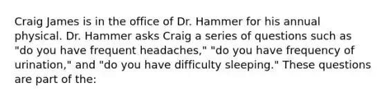 Craig James is in the office of Dr. Hammer for his annual physical. Dr. Hammer asks Craig a series of questions such as "do you have frequent headaches," "do you have frequency of urination," and "do you have difficulty sleeping." These questions are part of the: