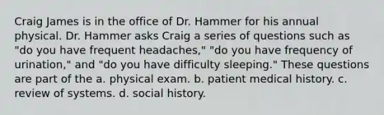 Craig James is in the office of Dr. Hammer for his annual physical. Dr. Hammer asks Craig a series of questions such as "do you have frequent headaches," "do you have frequency of urination," and "do you have difficulty sleeping." These questions are part of the a. physical exam. b. patient medical history. c. review of systems. d. social history.