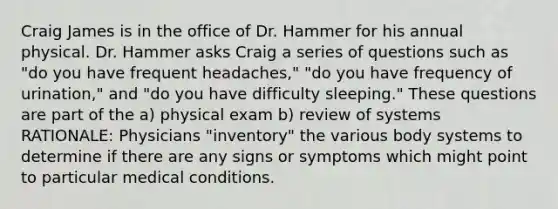 Craig James is in the office of Dr. Hammer for his annual physical. Dr. Hammer asks Craig a series of questions such as "do you have frequent headaches," "do you have frequency of urination," and "do you have difficulty sleeping." These questions are part of the a) physical exam b) review of systems RATIONALE: Physicians "inventory" the various body systems to determine if there are any signs or symptoms which might point to particular medical conditions.