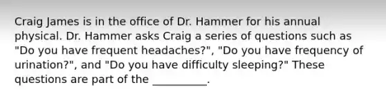 Craig James is in the office of Dr. Hammer for his annual physical. Dr. Hammer asks Craig a series of questions such as "Do you have frequent headaches?", "Do you have frequency of urination?", and "Do you have difficulty sleeping?" These questions are part of the __________.