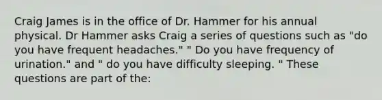 Craig James is in the office of Dr. Hammer for his annual physical. Dr Hammer asks Craig a series of questions such as "do you have frequent headaches." " Do you have frequency of urination." and " do you have difficulty sleeping. " These questions are part of the: