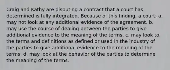 Craig and Kathy are disputing a contract that a court has determined is fully integrated. Because of this finding, a court: a. may not look at any additional evidence of the agreement. b. may use the course of dealing between the parties to give additional evidence to the meaning of the terms. c. may look to the terms and definitions as defined or used in the industry of the parties to give additional evidence to the meaning of the terms. d. may look at the behavior of the parties to determine the meaning of the terms.