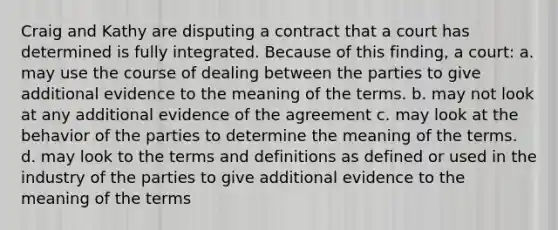 Craig and Kathy are disputing a contract that a court has determined is fully integrated. Because of this finding, a court: a. may use the course of dealing between the parties to give additional evidence to the meaning of the terms. b. may not look at any additional evidence of the agreement c. may look at the behavior of the parties to determine the meaning of the terms. d. may look to the terms and definitions as defined or used in the industry of the parties to give additional evidence to the meaning of the terms