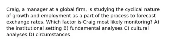 Craig, a manager at a global firm, is studying the cyclical nature of growth and employment as a part of the process to forecast exchange rates. Which factor is Craig most likely monitoring? A) the institutional setting B) fundamental analyses C) cultural analyses D) circumstances