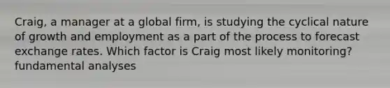 Craig, a manager at a global firm, is studying the cyclical nature of growth and employment as a part of the process to forecast exchange rates. Which factor is Craig most likely monitoring? fundamental analyses