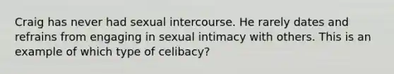 Craig has never had sexual intercourse. He rarely dates and refrains from engaging in sexual intimacy with others. This is an example of which type of celibacy?