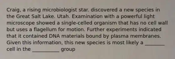 Craig, a rising microbiologist star. discovered a new species in the Great Salt Lake. Utah. Examination with a powerful light microscope showed a single-celled organism that has no cell wall but uses a flagellum for motion. Further experiments indicated that it contained DNA materials bound by plasma membranes. Given this information, this new species is most likely a ________ cell in the ___________ group