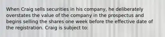 When Craig sells securities in his company, he deliberately overstates the value of the company in the prospectus and begins selling the shares one week before the effective date of the registration. Craig is subject to: