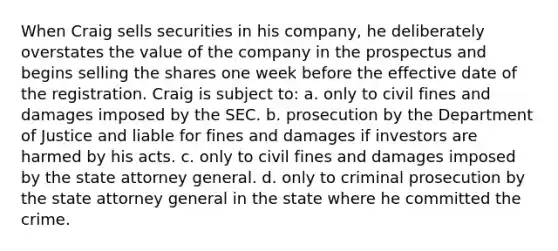 When Craig sells securities in his company, he deliberately overstates the value of the company in the prospectus and begins selling the shares one week before the effective date of the registration. Craig is subject to: a. only to civil fines and damages imposed by the SEC. b. prosecution by the Department of Justice and liable for fines and damages if investors are harmed by his acts. c. only to civil fines and damages imposed by the state attorney general. d. only to criminal prosecution by the state attorney general in the state where he committed the crime.