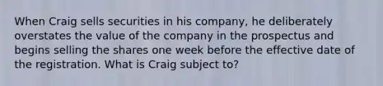 When Craig sells securities in his company, he deliberately overstates the value of the company in the prospectus and begins selling the shares one week before the effective date of the registration. What is Craig subject to?