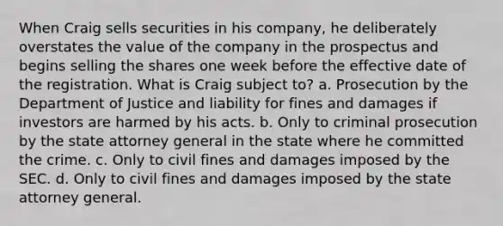 When Craig sells securities in his company, he deliberately overstates the value of the company in the prospectus and begins selling the shares one week before the effective date of the registration. What is Craig subject to? a. Prosecution by the Department of Justice and liability for fines and damages if investors are harmed by his acts. b. Only to criminal prosecution by the state attorney general in the state where he committed the crime. c. Only to civil fines and damages imposed by the SEC. d. Only to civil fines and damages imposed by the state attorney general.