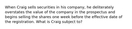 When Craig sells securities in his company, he deliterately overstates the value of the company in the prospectus and begins selling the shares one week before the effective date of the registration. What is Craig subject to?